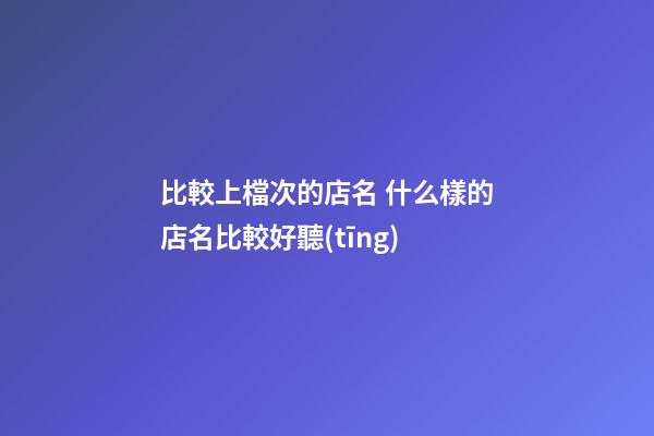 比較上檔次的店名 什么樣的店名比較好聽(tīng)-第1張-店鋪起名-玄機(jī)派